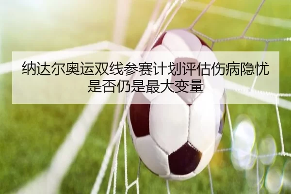 纳达尔奥运双线参赛计划评估伤病隐忧是否仍是最大变量
